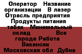 Оператор › Название организации ­ В-лазер › Отрасль предприятия ­ Продукты питания, табак › Минимальный оклад ­ 17 000 - Все города Работа » Вакансии   . Московская обл.,Дубна г.